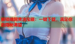 解锁暗网黄油宝藏：一键下载，满足你的隐秘渴望