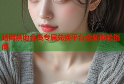 暗网禁地会员专属兑换平台全新体验指南