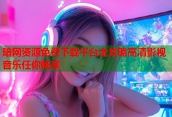 暗网资源免费下载平台全攻略高清影视音乐任你畅享