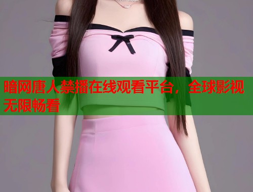 暗网唐人禁播在线观看平台，全球影视无限畅看