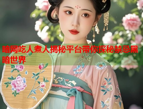 暗网吃人煮人揭秘平台带你探秘禁忌黑暗世界