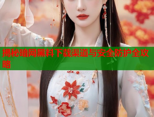 揭秘暗网黑料下载渠道与安全防护全攻略