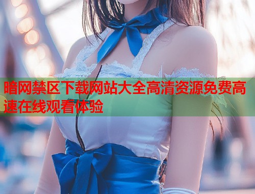暗网禁区下载网站大全高清资源免费高速在线观看体验