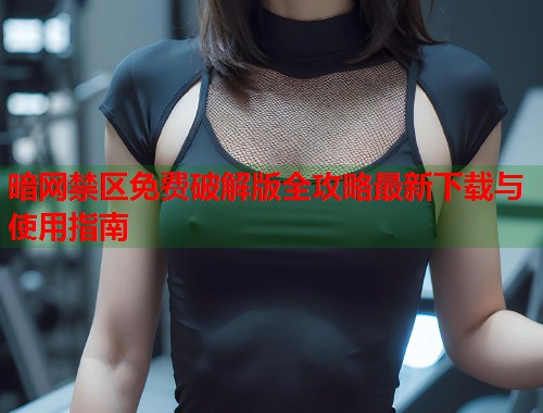 暗网禁区免费破解版全攻略最新下载与使用指南