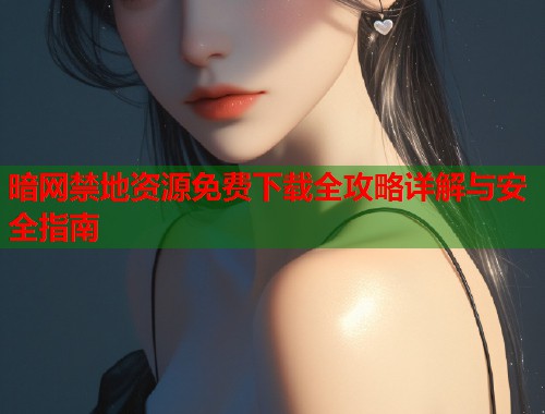 暗网禁地资源免费下载全攻略详解与安全指南