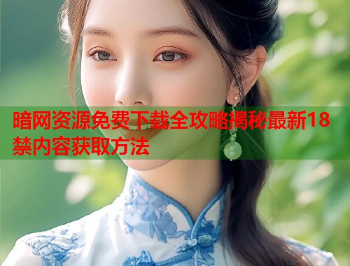 暗网资源免费下载全攻略揭秘最新18禁内容获取方法