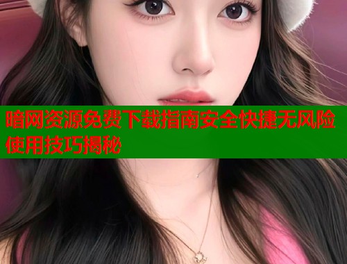 暗网资源免费下载指南安全快捷无风险使用技巧揭秘