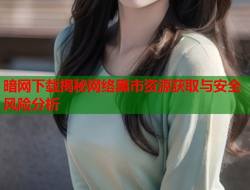 暗网下载揭秘网络黑市资源获取与安全风险分析