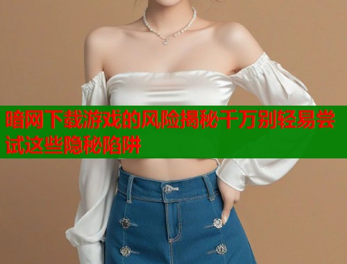 暗网下载游戏的风险揭秘千万别轻易尝试这些隐秘陷阱