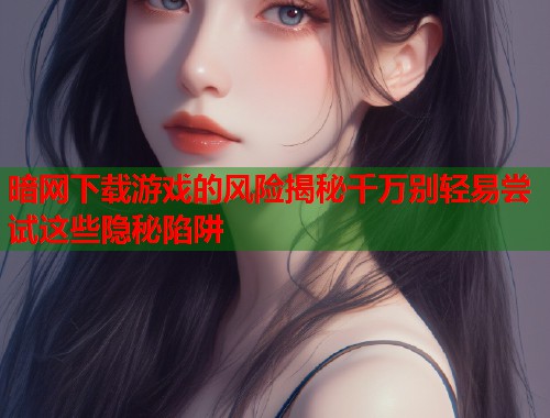 暗网下载游戏的风险揭秘千万别轻易尝试这些隐秘陷阱
