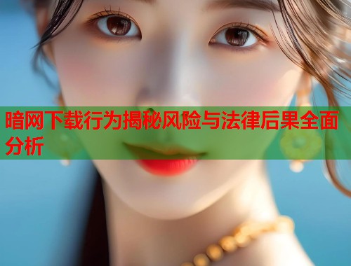 暗网下载行为揭秘风险与法律后果全面分析
