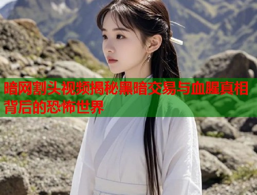 暗网割头视频揭秘黑暗交易与血腥真相背后的恐怖世界