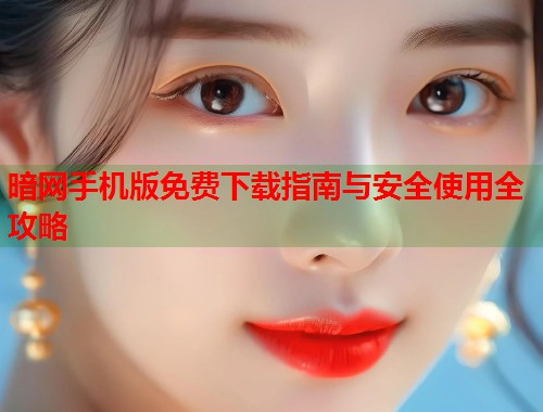 暗网手机版免费下载指南与安全使用全攻略