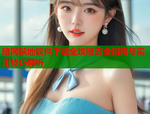 暗网禁地软件下载全攻略安全指南与实用技巧解析