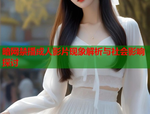 暗网禁播成人影片现象解析与社会影响探讨