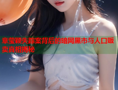 章莹颖失踪案背后的暗网黑市与人口贩卖真相揭秘